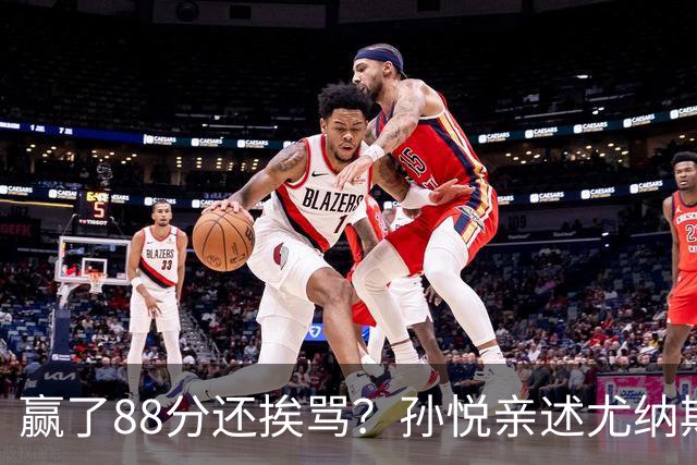 赢了88分还挨骂？孙悦亲述尤纳斯中场下死命令，唐正东两罚全丢，教练黑脸怒骂！